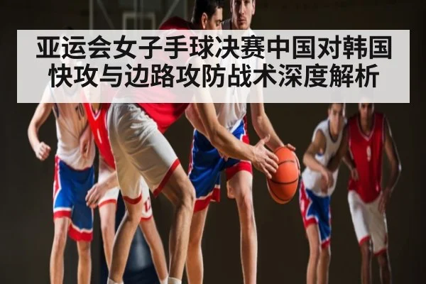 亚运会女子手球决赛中国对韩国快攻与边路攻防战术深度解析